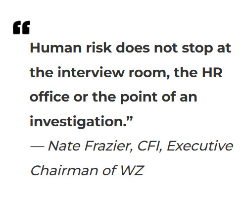 Quote from Nate Frazier, CFI, Executive Chairman of WZ: "Human risk does not stop at the interview room, the HR office or the point of an investigation."
